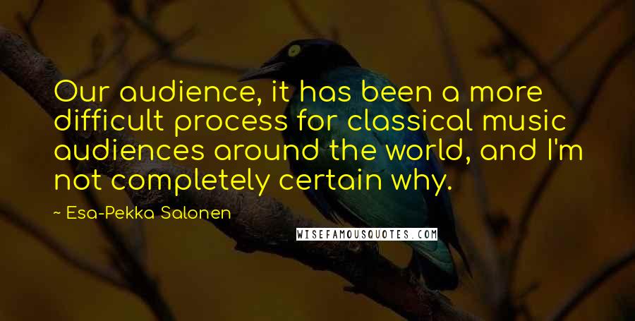 Esa-Pekka Salonen Quotes: Our audience, it has been a more difficult process for classical music audiences around the world, and I'm not completely certain why.