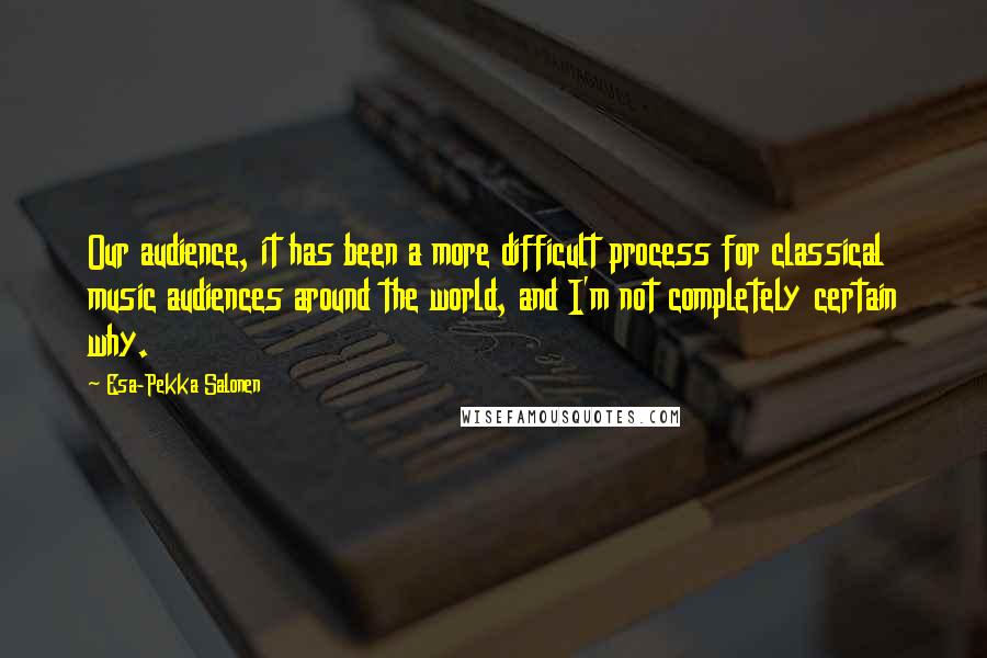 Esa-Pekka Salonen Quotes: Our audience, it has been a more difficult process for classical music audiences around the world, and I'm not completely certain why.