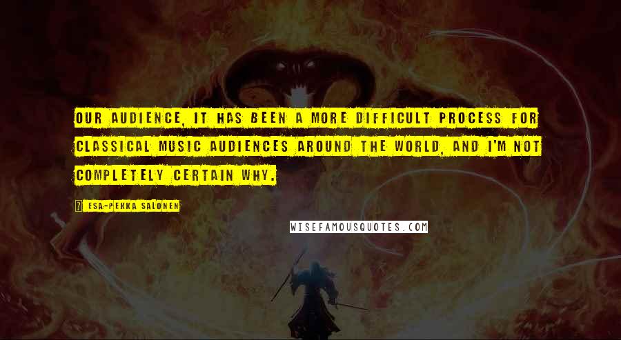 Esa-Pekka Salonen Quotes: Our audience, it has been a more difficult process for classical music audiences around the world, and I'm not completely certain why.