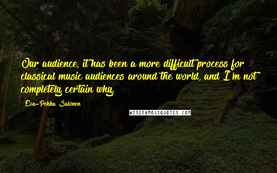 Esa-Pekka Salonen Quotes: Our audience, it has been a more difficult process for classical music audiences around the world, and I'm not completely certain why.