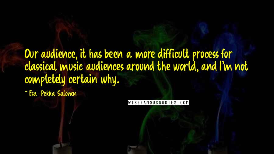 Esa-Pekka Salonen Quotes: Our audience, it has been a more difficult process for classical music audiences around the world, and I'm not completely certain why.