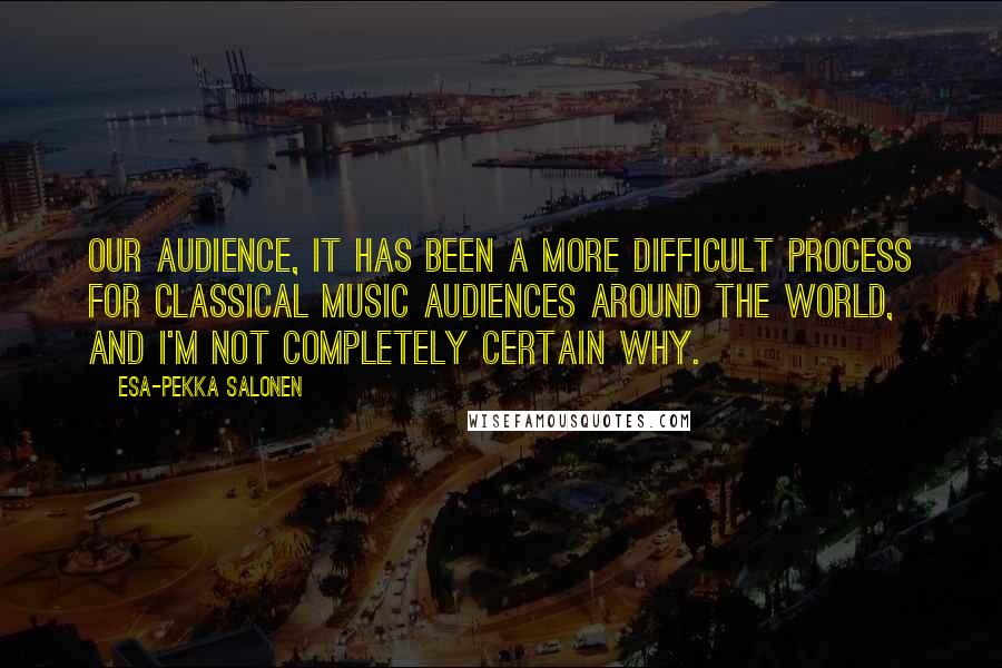 Esa-Pekka Salonen Quotes: Our audience, it has been a more difficult process for classical music audiences around the world, and I'm not completely certain why.