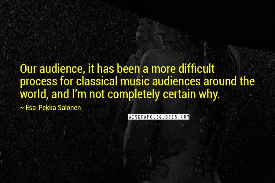 Esa-Pekka Salonen Quotes: Our audience, it has been a more difficult process for classical music audiences around the world, and I'm not completely certain why.