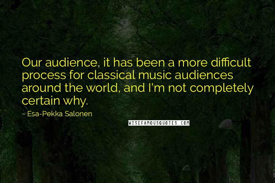 Esa-Pekka Salonen Quotes: Our audience, it has been a more difficult process for classical music audiences around the world, and I'm not completely certain why.