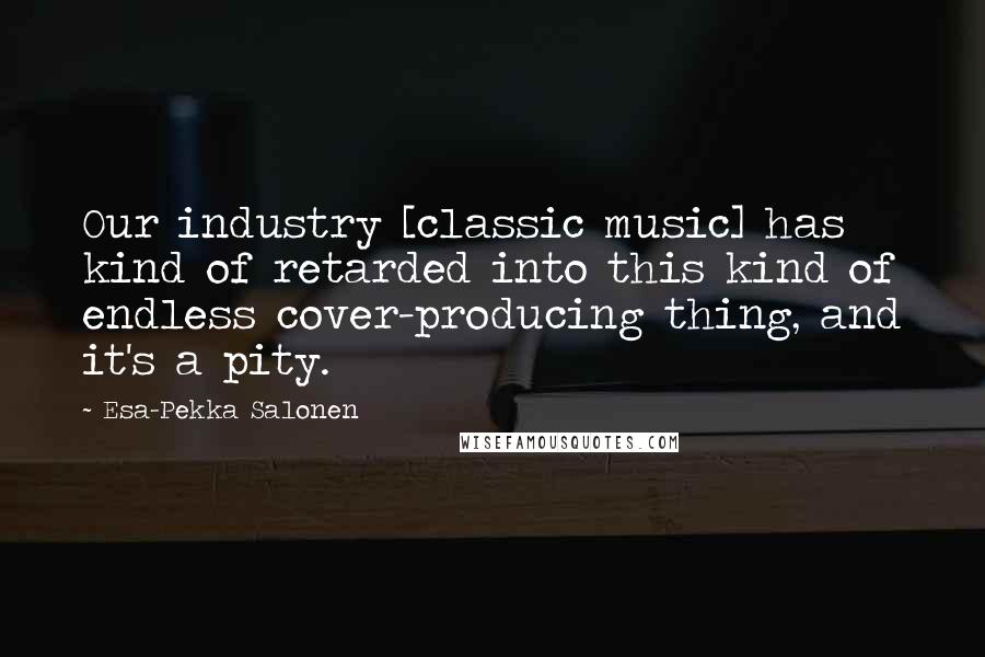 Esa-Pekka Salonen Quotes: Our industry [classic music] has kind of retarded into this kind of endless cover-producing thing, and it's a pity.