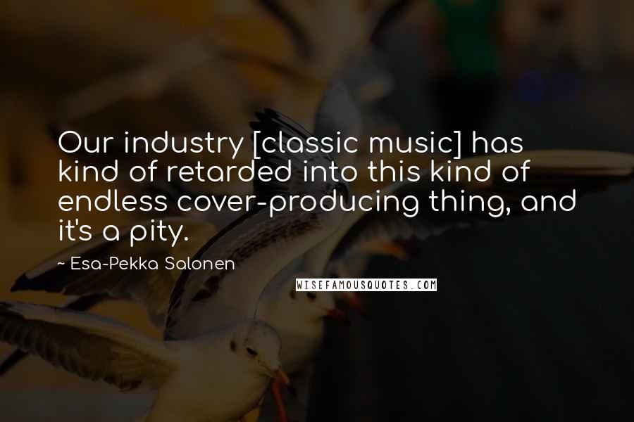 Esa-Pekka Salonen Quotes: Our industry [classic music] has kind of retarded into this kind of endless cover-producing thing, and it's a pity.