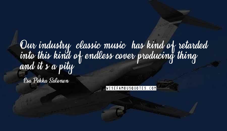 Esa-Pekka Salonen Quotes: Our industry [classic music] has kind of retarded into this kind of endless cover-producing thing, and it's a pity.