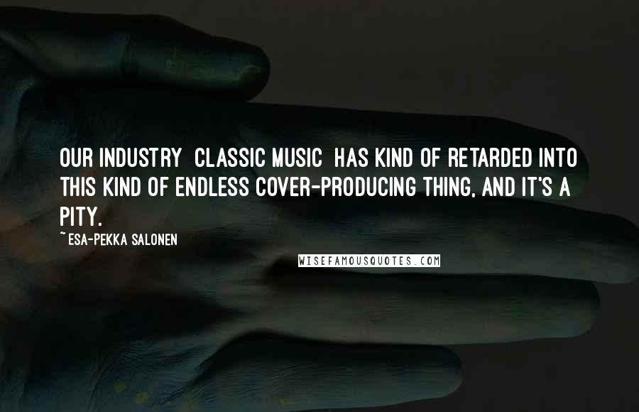 Esa-Pekka Salonen Quotes: Our industry [classic music] has kind of retarded into this kind of endless cover-producing thing, and it's a pity.