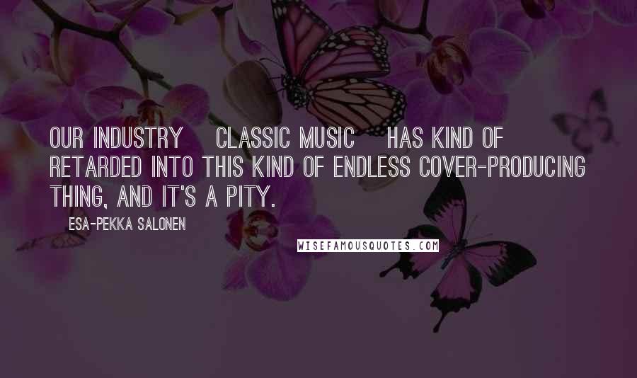 Esa-Pekka Salonen Quotes: Our industry [classic music] has kind of retarded into this kind of endless cover-producing thing, and it's a pity.