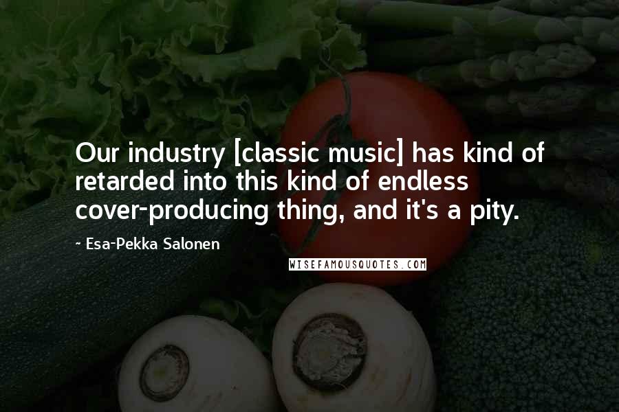 Esa-Pekka Salonen Quotes: Our industry [classic music] has kind of retarded into this kind of endless cover-producing thing, and it's a pity.