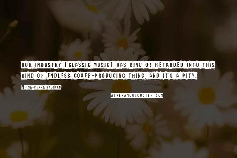 Esa-Pekka Salonen Quotes: Our industry [classic music] has kind of retarded into this kind of endless cover-producing thing, and it's a pity.
