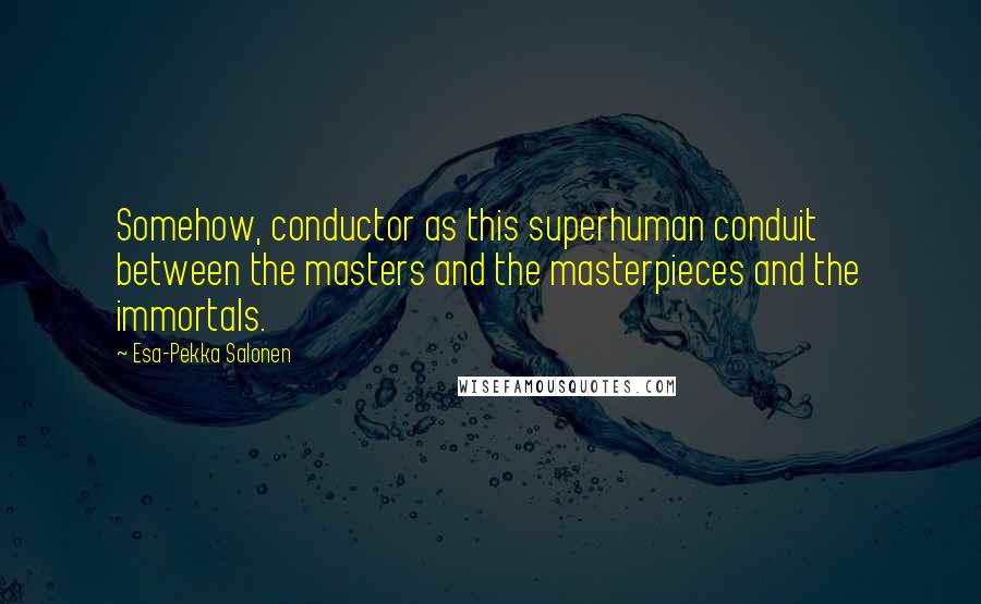 Esa-Pekka Salonen Quotes: Somehow, conductor as this superhuman conduit between the masters and the masterpieces and the immortals.