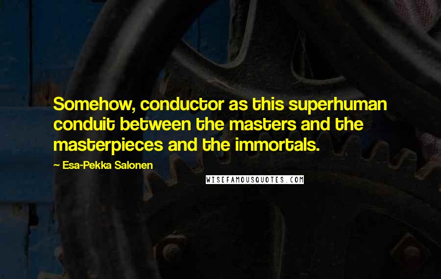 Esa-Pekka Salonen Quotes: Somehow, conductor as this superhuman conduit between the masters and the masterpieces and the immortals.
