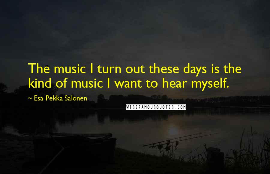 Esa-Pekka Salonen Quotes: The music I turn out these days is the kind of music I want to hear myself.