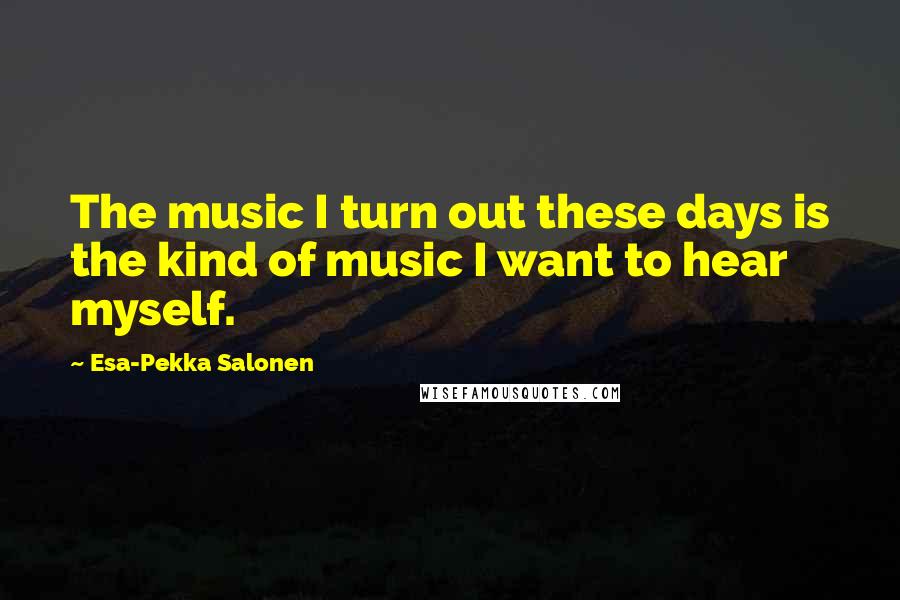 Esa-Pekka Salonen Quotes: The music I turn out these days is the kind of music I want to hear myself.