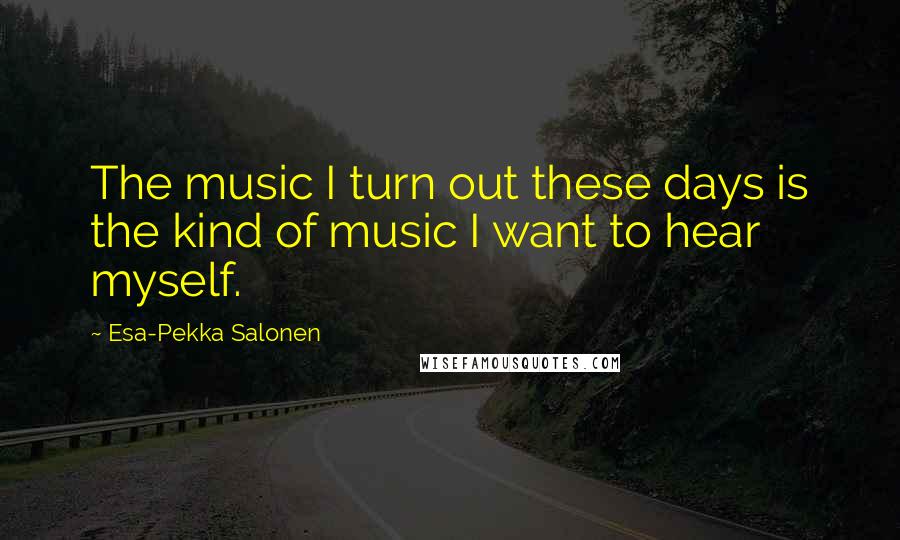 Esa-Pekka Salonen Quotes: The music I turn out these days is the kind of music I want to hear myself.