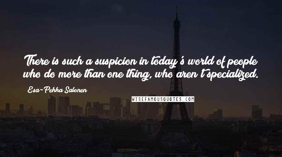 Esa-Pekka Salonen Quotes: There is such a suspicion in today's world of people who do more than one thing, who aren't specialized.