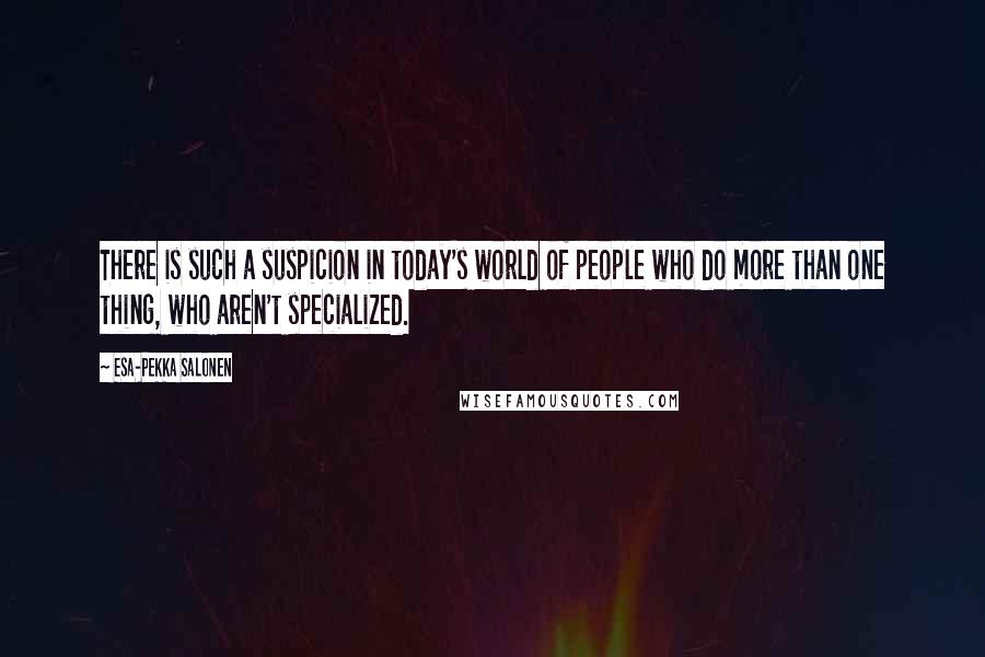 Esa-Pekka Salonen Quotes: There is such a suspicion in today's world of people who do more than one thing, who aren't specialized.