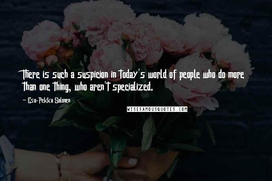 Esa-Pekka Salonen Quotes: There is such a suspicion in today's world of people who do more than one thing, who aren't specialized.