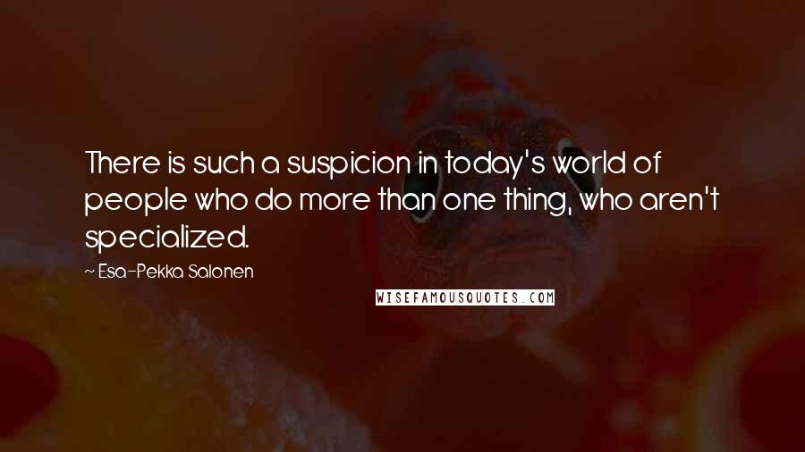 Esa-Pekka Salonen Quotes: There is such a suspicion in today's world of people who do more than one thing, who aren't specialized.