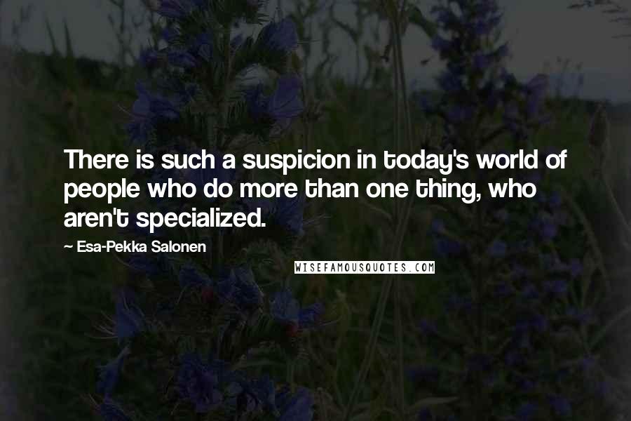 Esa-Pekka Salonen Quotes: There is such a suspicion in today's world of people who do more than one thing, who aren't specialized.