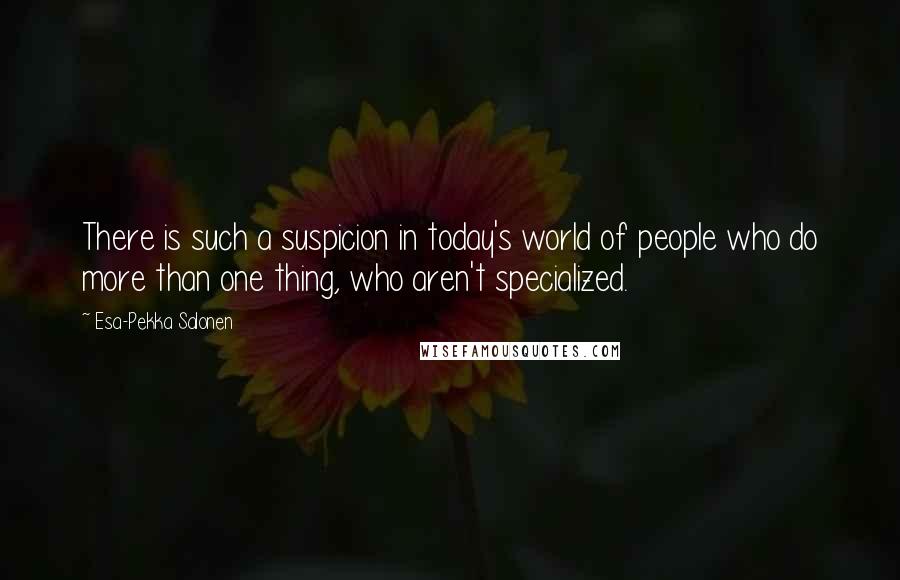 Esa-Pekka Salonen Quotes: There is such a suspicion in today's world of people who do more than one thing, who aren't specialized.