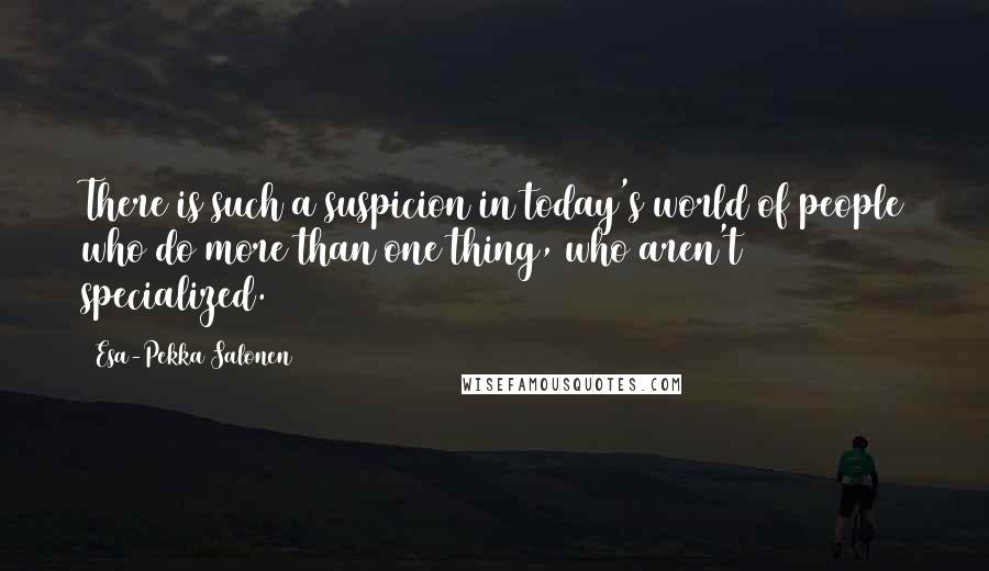 Esa-Pekka Salonen Quotes: There is such a suspicion in today's world of people who do more than one thing, who aren't specialized.