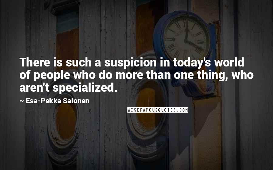 Esa-Pekka Salonen Quotes: There is such a suspicion in today's world of people who do more than one thing, who aren't specialized.