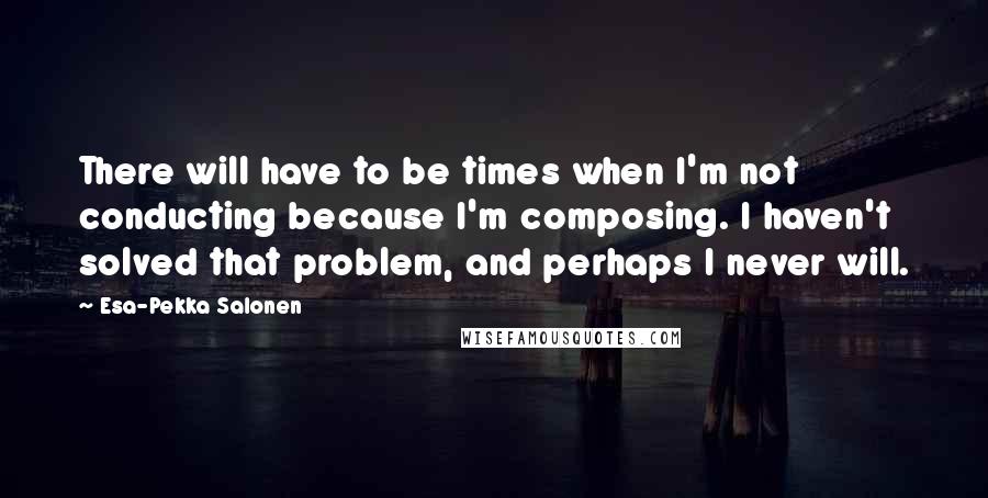 Esa-Pekka Salonen Quotes: There will have to be times when I'm not conducting because I'm composing. I haven't solved that problem, and perhaps I never will.