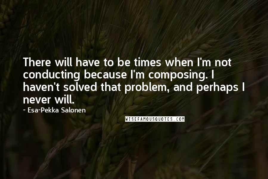 Esa-Pekka Salonen Quotes: There will have to be times when I'm not conducting because I'm composing. I haven't solved that problem, and perhaps I never will.