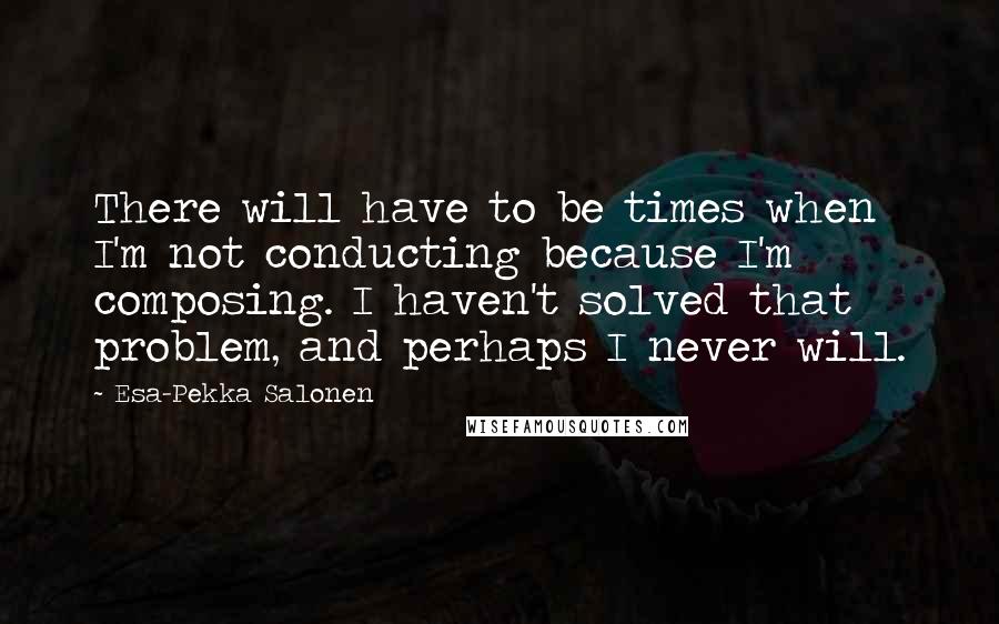 Esa-Pekka Salonen Quotes: There will have to be times when I'm not conducting because I'm composing. I haven't solved that problem, and perhaps I never will.
