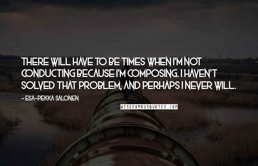 Esa-Pekka Salonen Quotes: There will have to be times when I'm not conducting because I'm composing. I haven't solved that problem, and perhaps I never will.