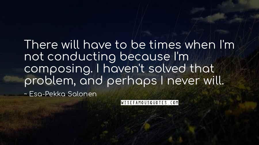 Esa-Pekka Salonen Quotes: There will have to be times when I'm not conducting because I'm composing. I haven't solved that problem, and perhaps I never will.