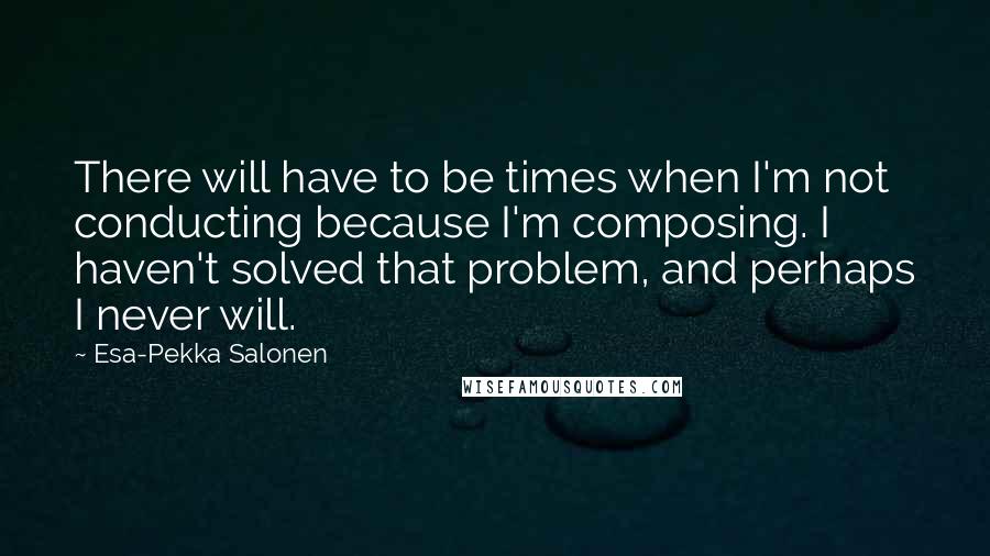 Esa-Pekka Salonen Quotes: There will have to be times when I'm not conducting because I'm composing. I haven't solved that problem, and perhaps I never will.