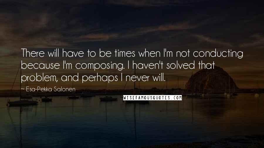 Esa-Pekka Salonen Quotes: There will have to be times when I'm not conducting because I'm composing. I haven't solved that problem, and perhaps I never will.