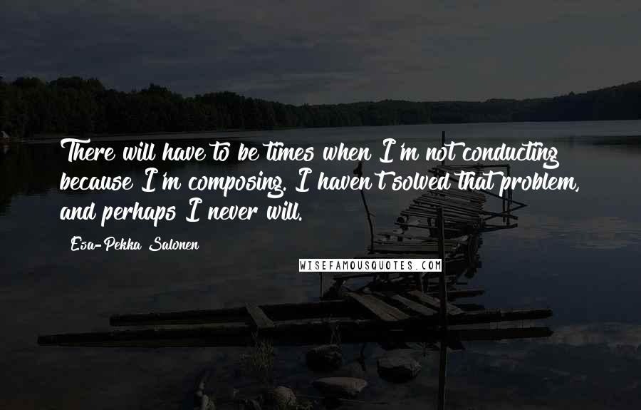 Esa-Pekka Salonen Quotes: There will have to be times when I'm not conducting because I'm composing. I haven't solved that problem, and perhaps I never will.