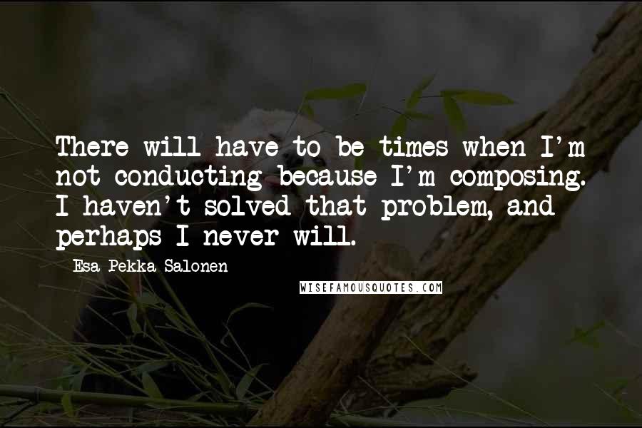 Esa-Pekka Salonen Quotes: There will have to be times when I'm not conducting because I'm composing. I haven't solved that problem, and perhaps I never will.