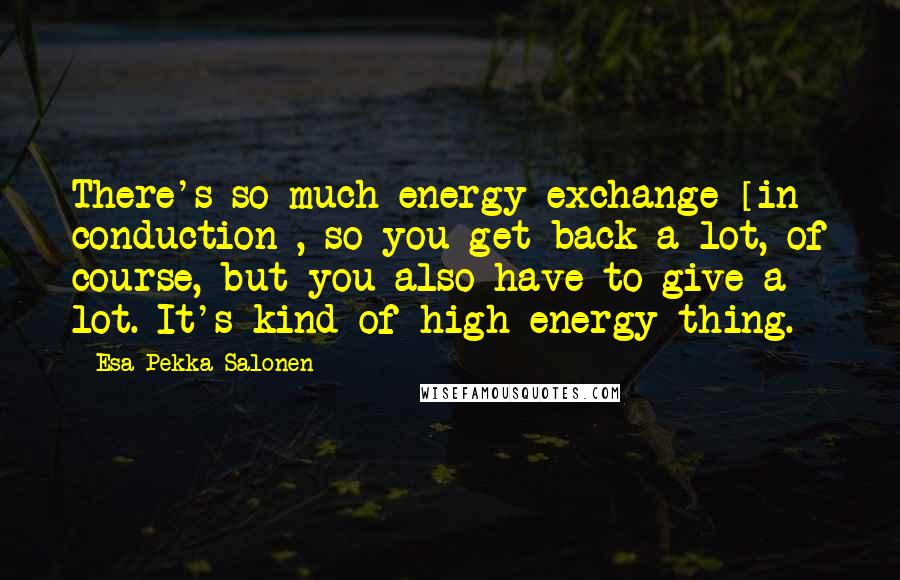 Esa-Pekka Salonen Quotes: There's so much energy exchange [in conduction], so you get back a lot, of course, but you also have to give a lot. It's kind of high-energy thing.