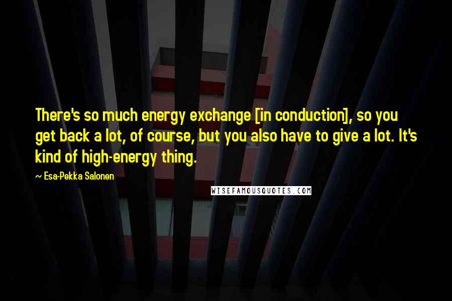 Esa-Pekka Salonen Quotes: There's so much energy exchange [in conduction], so you get back a lot, of course, but you also have to give a lot. It's kind of high-energy thing.