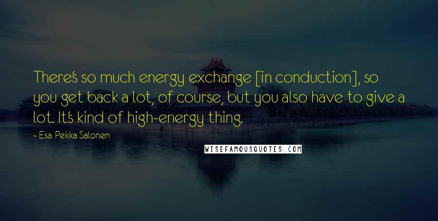 Esa-Pekka Salonen Quotes: There's so much energy exchange [in conduction], so you get back a lot, of course, but you also have to give a lot. It's kind of high-energy thing.