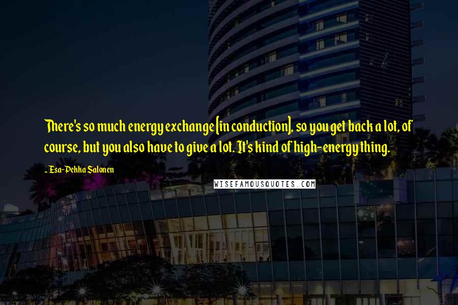 Esa-Pekka Salonen Quotes: There's so much energy exchange [in conduction], so you get back a lot, of course, but you also have to give a lot. It's kind of high-energy thing.