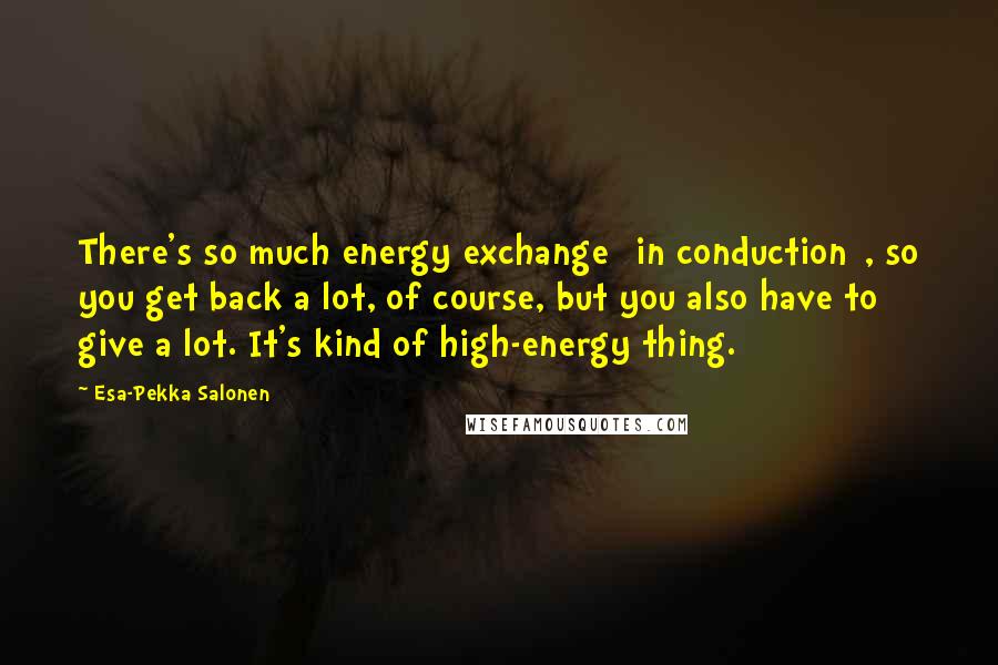 Esa-Pekka Salonen Quotes: There's so much energy exchange [in conduction], so you get back a lot, of course, but you also have to give a lot. It's kind of high-energy thing.