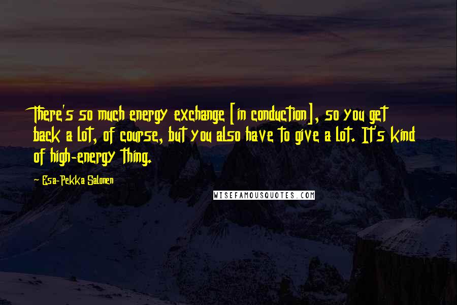 Esa-Pekka Salonen Quotes: There's so much energy exchange [in conduction], so you get back a lot, of course, but you also have to give a lot. It's kind of high-energy thing.