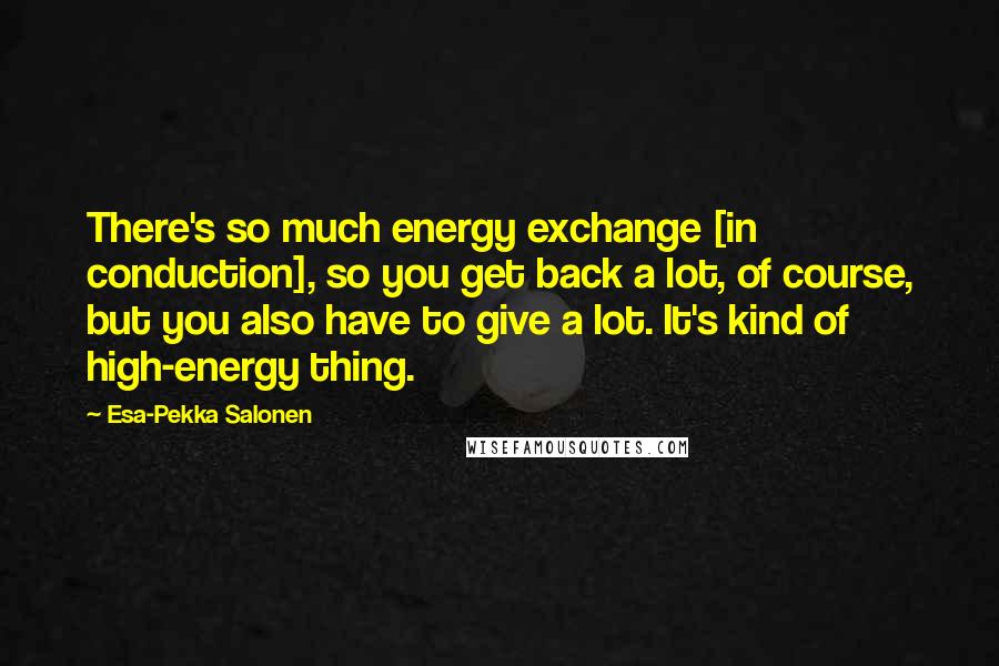 Esa-Pekka Salonen Quotes: There's so much energy exchange [in conduction], so you get back a lot, of course, but you also have to give a lot. It's kind of high-energy thing.