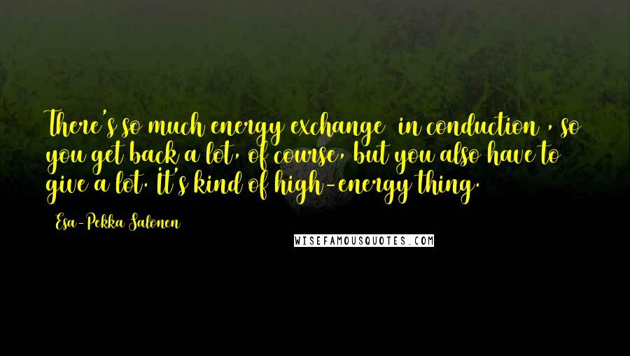 Esa-Pekka Salonen Quotes: There's so much energy exchange [in conduction], so you get back a lot, of course, but you also have to give a lot. It's kind of high-energy thing.