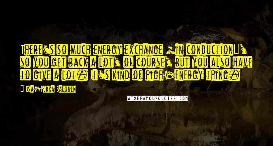 Esa-Pekka Salonen Quotes: There's so much energy exchange [in conduction], so you get back a lot, of course, but you also have to give a lot. It's kind of high-energy thing.