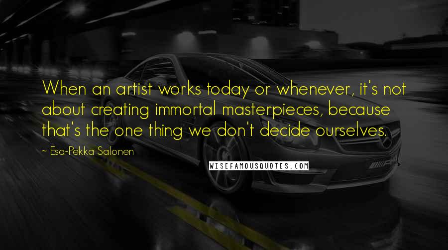 Esa-Pekka Salonen Quotes: When an artist works today or whenever, it's not about creating immortal masterpieces, because that's the one thing we don't decide ourselves.