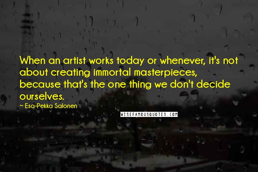 Esa-Pekka Salonen Quotes: When an artist works today or whenever, it's not about creating immortal masterpieces, because that's the one thing we don't decide ourselves.