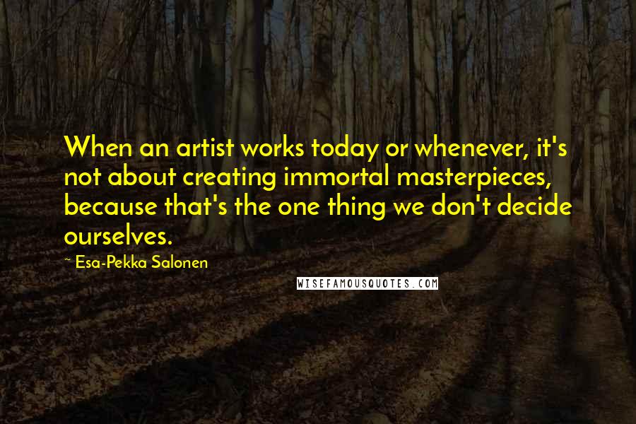 Esa-Pekka Salonen Quotes: When an artist works today or whenever, it's not about creating immortal masterpieces, because that's the one thing we don't decide ourselves.