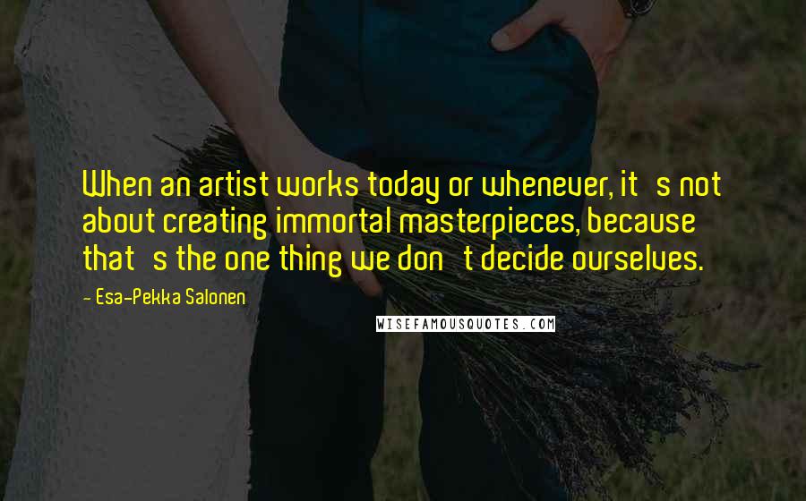 Esa-Pekka Salonen Quotes: When an artist works today or whenever, it's not about creating immortal masterpieces, because that's the one thing we don't decide ourselves.